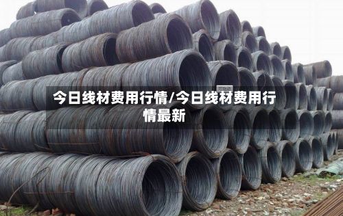 今日线材费用行情/今日线材费用行情最新