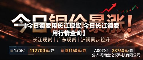 【今日铜费用长江现货,今日长江铜费用行情查询】