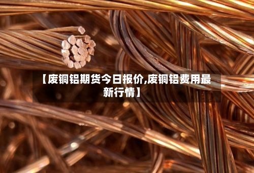 【废铜铝期货今日报价,废铜铝费用最新行情】