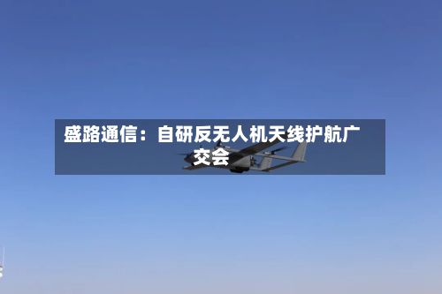 盛路通信：自研反无人机天线护航广交会-第2张图片