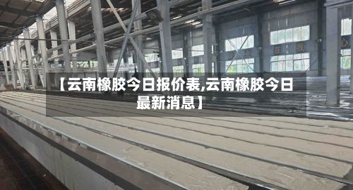 【云南橡胶今日报价表,云南橡胶今日最新消息】-第3张图片