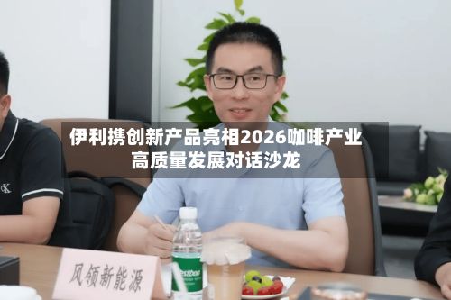 伊利携创新产品亮相2026咖啡产业高质量发展对话沙龙-第2张图片