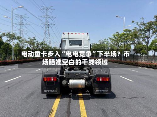 电动重卡步入“电电竞争	”下半场？市场瞄准空白的干线领域-第2张图片
