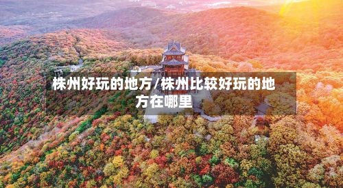 株州好玩的地方/株州比较好玩的地方在哪里-第2张图片