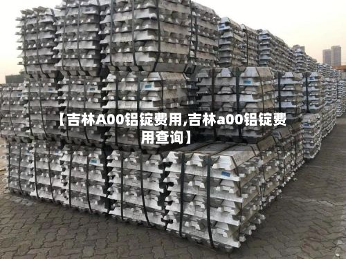 【吉林A00铝锭费用,吉林a00铝锭费用查询】