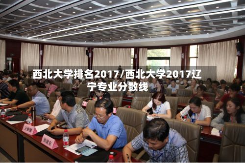 西北大学排名2017/西北大学2017辽宁专业分数线