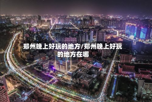 郑州晚上好玩的地方/郑州晚上好玩的地方在哪