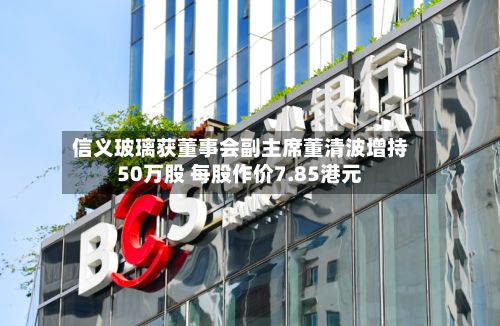 信义玻璃获董事会副主席董清波增持50万股 每股作价7.85港元-第1张图片