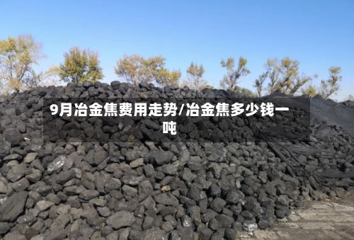 9月冶金焦费用走势/冶金焦多少钱一吨