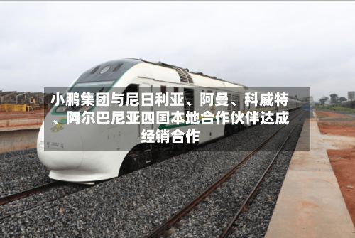 小鹏集团与尼日利亚	、阿曼、科威特、阿尔巴尼亚四国本地合作伙伴达成经销合作-第1张图片
