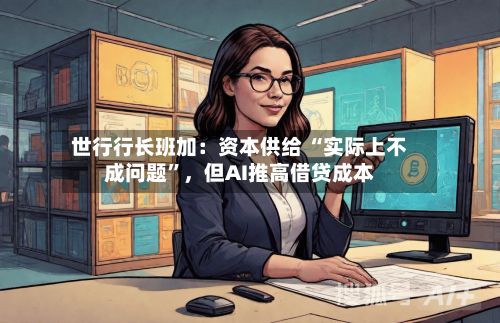 世行行长班加：资本供给 “实际上不成问题”	，但AI推高借贷成本-第3张图片