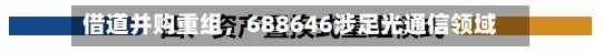 借道并购重组，688646涉足光通信领域-第2张图片