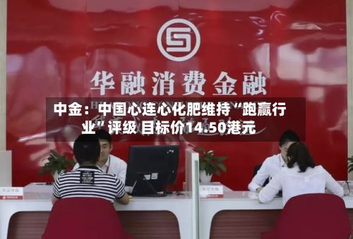 中金：中国心连心化肥维持“跑赢行业	”评级 目标价14.50港元-第1张图片