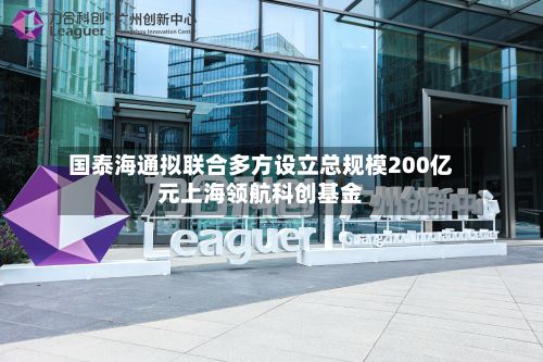 国泰海通拟联合多方设立总规模200亿元上海领航科创基金