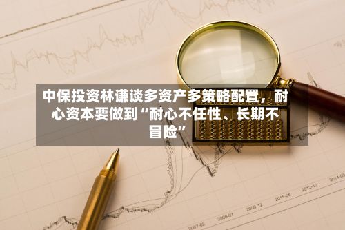 中保投资林谦谈多资产多策略配置	，耐心资本要做到“耐心不任性	、长期不冒险	”-第3张图片