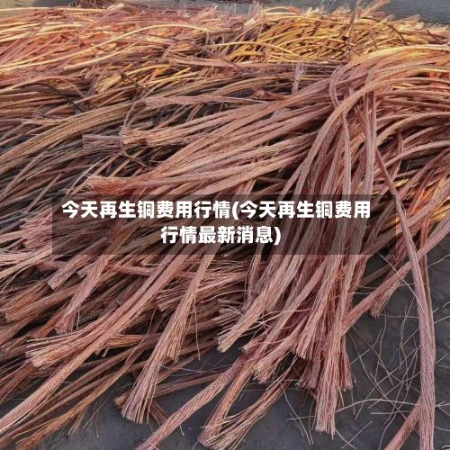 今天再生铜费用行情(今天再生铜费用行情最新消息)