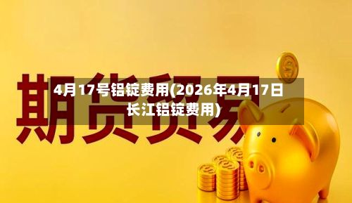 4月17号铝锭费用(2026年4月17日长江铝锭费用)-第3张图片