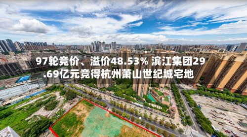 97轮竞价、溢价48.53% 滨江集团29.69亿元竞得杭州萧山世纪城宅地
