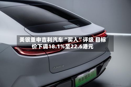 美银重申吉利汽车“买入”评级 目标价下调18.1%至22.6港元-第3张图片
