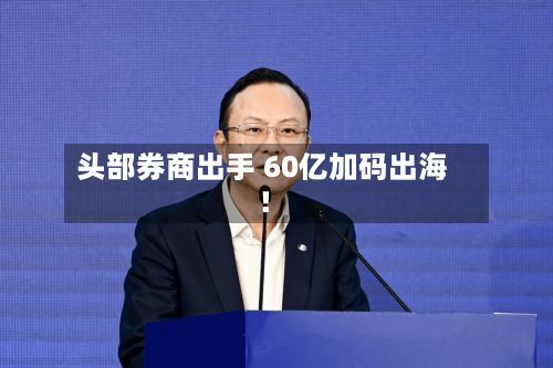 头部券商出手 60亿加码出海!-第2张图片