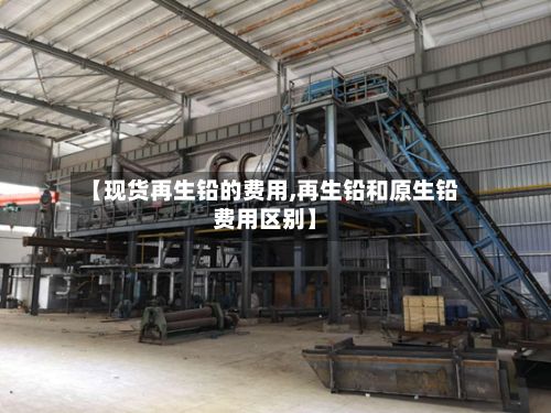 【现货再生铅的费用,再生铅和原生铅费用区别】