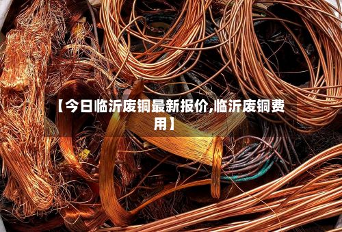 【今日临沂废铜最新报价,临沂废铜费用】-第2张图片