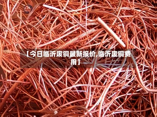【今日临沂废铜最新报价,临沂废铜费用】