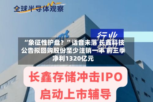 “象征性护盘？”话音未落 长鑫科技公告拟回购股份至少注销一半 前三季净利1320亿元