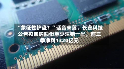 “象征性护盘？”话音未落	，长鑫科技公告拟回购股份至少注销一半，前三季净利1320亿元-第2张图片
