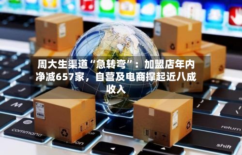 周大生渠道“急转弯	”：加盟店年内净减657家，自营及电商撑起近八成收入-第2张图片