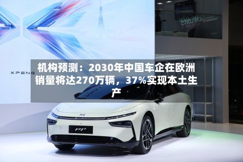 机构预测：2030年中国车企在欧洲销量将达270万辆，37%实现本土生产