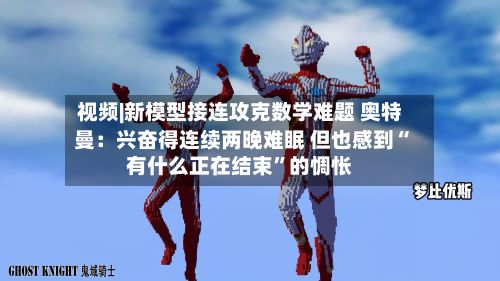 视频|新模型接连攻克数学难题 奥特曼：兴奋得连续两晚难眠 但也感到“有什么正在结束	”的惆怅-第2张图片