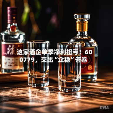 这家酒企单季净利扭亏！600779，交出“企稳”答卷-第1张图片