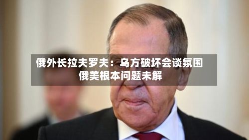 俄外长拉夫罗夫：乌方破坏会谈氛围 俄美根本问题未解