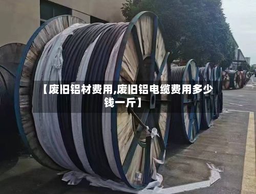 【废旧铝材费用,废旧铝电缆费用多少钱一斤】-第3张图片