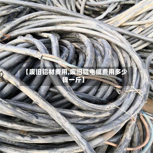 【废旧铝材费用,废旧铝电缆费用多少钱一斤】-第2张图片