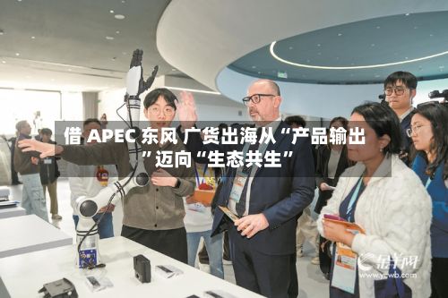 借 APEC 东风 广货出海从“产品输出	”迈向“生态共生”-第2张图片