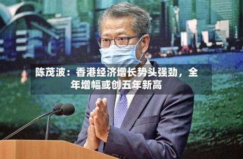 陈茂波：香港经济增长势头强劲，全年增幅或创五年新高-第2张图片