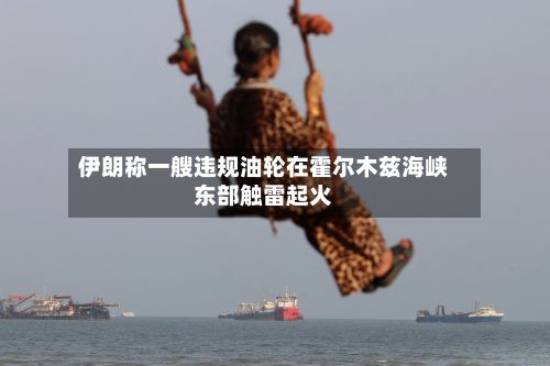伊朗称一艘违规油轮在霍尔木兹海峡东部触雷起火